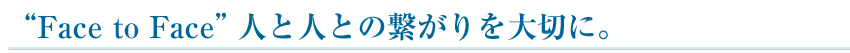 “Face to Face”人と人との繋がりを大切に。